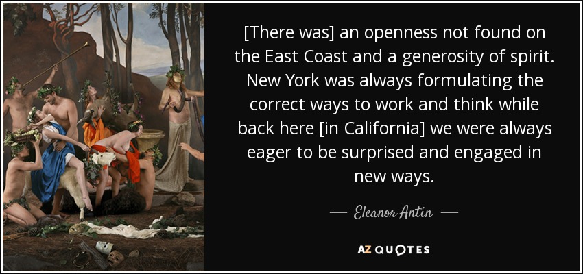 [There was] an openness not found on the East Coast and a generosity of spirit. New York was always formulating the correct ways to work and think while back here [in California] we were always eager to be surprised and engaged in new ways. - Eleanor Antin