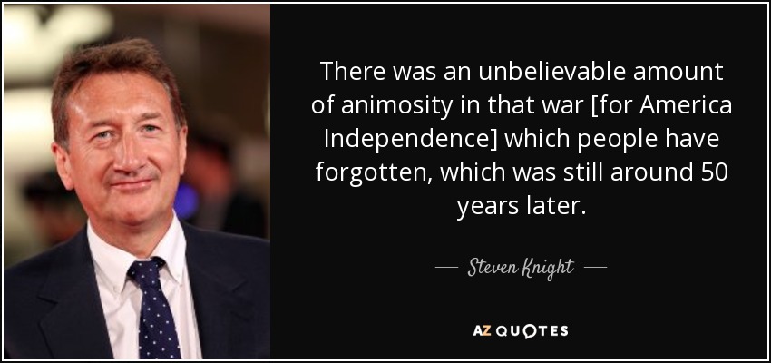 There was an unbelievable amount of animosity in that war [for America Independence] which people have forgotten, which was still around 50 years later. - Steven Knight