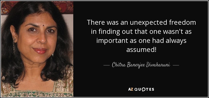 There was an unexpected freedom in ﬁnding out that one wasn't as important as one had always assumed! - Chitra Banerjee Divakaruni