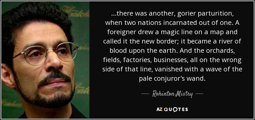 ...there was another, gorier parturition, when two nations incarnated out of one. A foreigner drew a magic line on a map and called it the new border; it became a river of blood upon the earth. And the orchards, fields, factories, businesses, all on the wrong side of that line, vanished with a wave of the pale conjuror's wand. - Rohinton Mistry