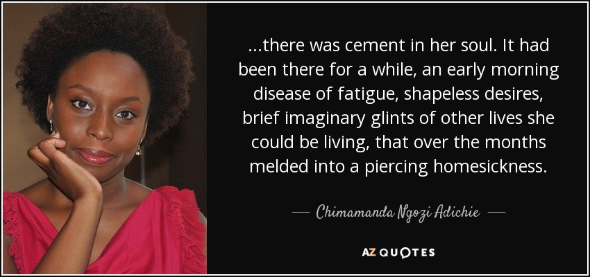 ...there was cement in her soul. It had been there for a while, an early morning disease of fatigue, shapeless desires, brief imaginary glints of other lives she could be living, that over the months melded into a piercing homesickness. - Chimamanda Ngozi Adichie