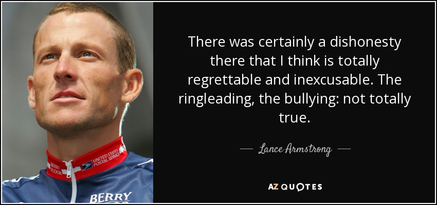 There was certainly a dishonesty there that I think is totally regrettable and inexcusable. The ringleading, the bullying: not totally true. - Lance Armstrong