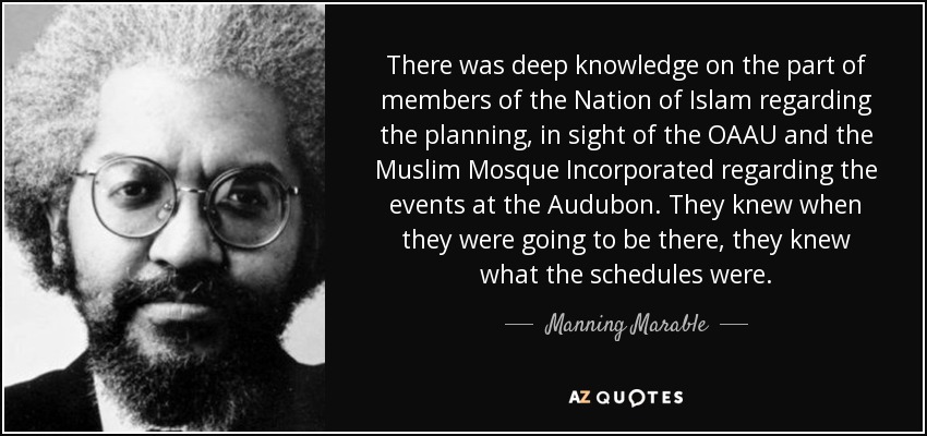 There was deep knowledge on the part of members of the Nation of Islam regarding the planning, in sight of the OAAU and the Muslim Mosque Incorporated regarding the events at the Audubon. They knew when they were going to be there, they knew what the schedules were. - Manning Marable