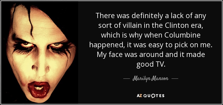 There was definitely a lack of any sort of villain in the Clinton era, which is why when Columbine happened, it was easy to pick on me. My face was around and it made good TV. - Marilyn Manson