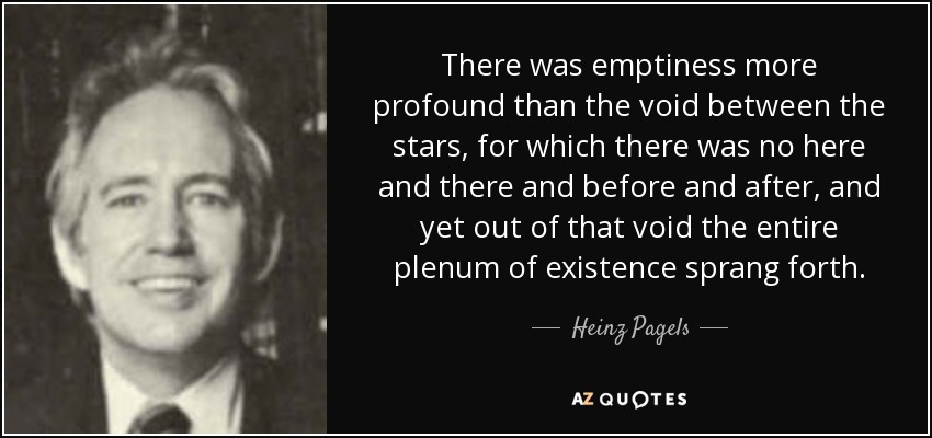 There was emptiness more profound than the void between the stars, for which there was no here and there and before and after, and yet out of that void the entire plenum of existence sprang forth. - Heinz Pagels