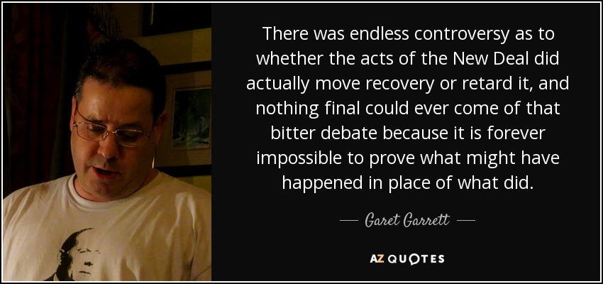 There was endless controversy as to whether the acts of the New Deal did actually move recovery or retard it, and nothing final could ever come of that bitter debate because it is forever impossible to prove what might have happened in place of what did. - Garet Garrett