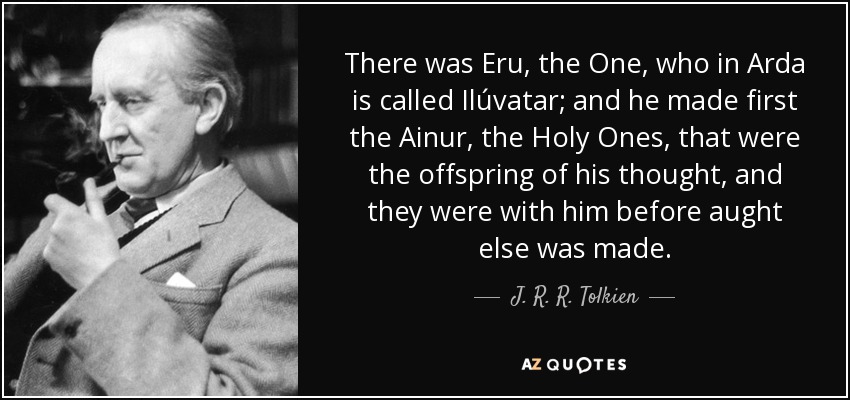 There was Eru, the One, who in Arda is called Ilúvatar; and he made first the Ainur, the Holy Ones, that were the offspring of his thought, and they were with him before aught else was made. - J. R. R. Tolkien