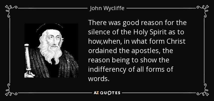 There was good reason for the silence of the Holy Spirit as to how,when, in what form Christ ordained the apostles, the reason being to show the indifferency of all forms of words. - John Wycliffe