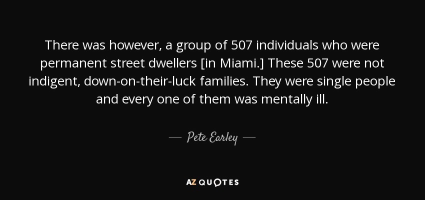 There was however, a group of 507 individuals who were permanent street dwellers [in Miami.] These 507 were not indigent, down-on-their-luck families. They were single people and every one of them was mentally ill. - Pete Earley