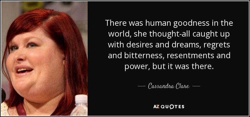 There was human goodness in the world, she thought-all caught up with desires and dreams, regrets and bitterness, resentments and power, but it was there. - Cassandra Clare