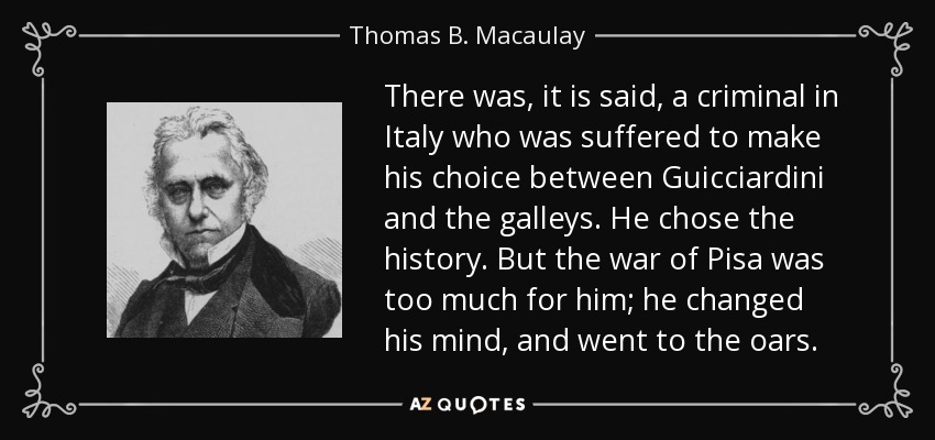 There was, it is said, a criminal in Italy who was suffered to make his choice between Guicciardini and the galleys. He chose the history. But the war of Pisa was too much for him; he changed his mind, and went to the oars. - Thomas B. Macaulay