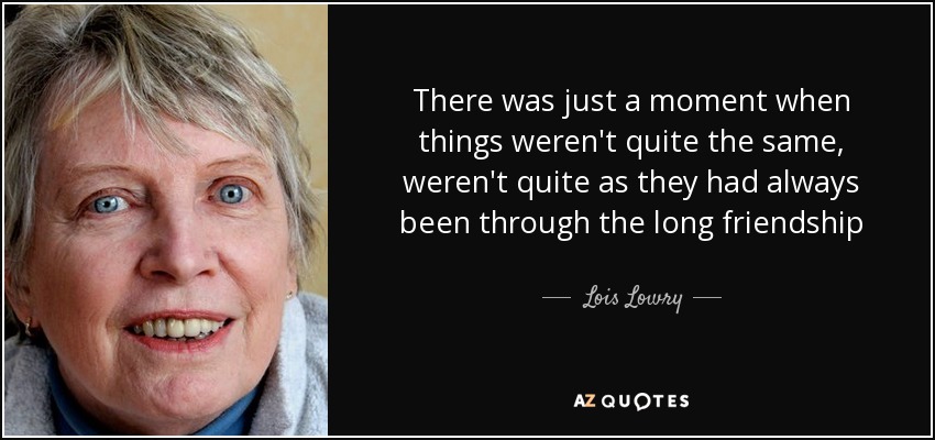 There was just a moment when things weren't quite the same, weren't quite as they had always been through the long friendship - Lois Lowry
