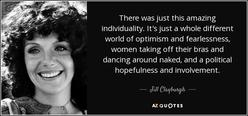 There was just this amazing individuality. It's just a whole different world of optimism and fearlessness, women taking off their bras and dancing around naked, and a political hopefulness and involvement. - Jill Clayburgh