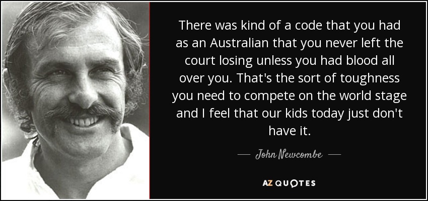 There was kind of a code that you had as an Australian that you never left the court losing unless you had blood all over you. That's the sort of toughness you need to compete on the world stage and I feel that our kids today just don't have it. - John Newcombe