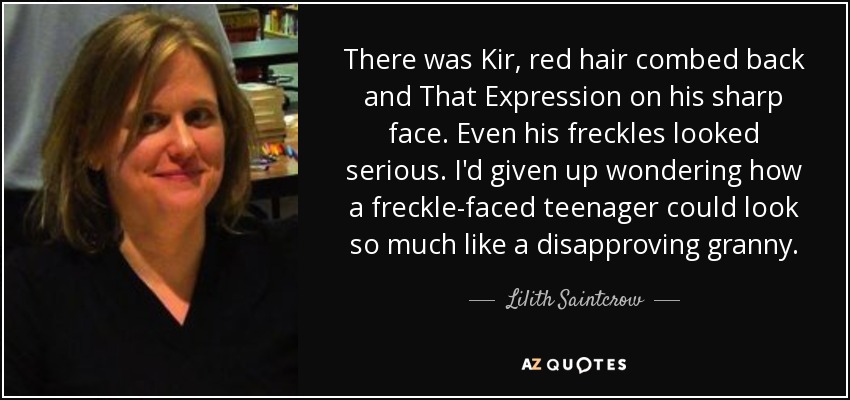 There was Kir, red hair combed back and That Expression on his sharp face. Even his freckles looked serious. I'd given up wondering how a freckle-faced teenager could look so much like a disapproving granny. - Lilith Saintcrow