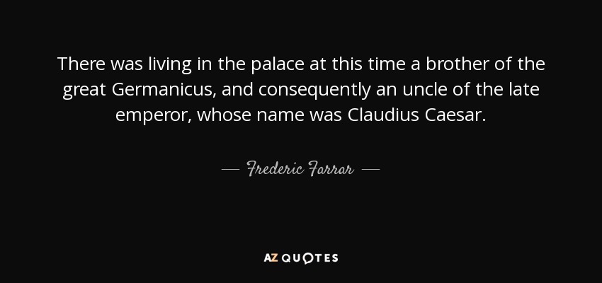There was living in the palace at this time a brother of the great Germanicus, and consequently an uncle of the late emperor, whose name was Claudius Caesar. - Frederic Farrar