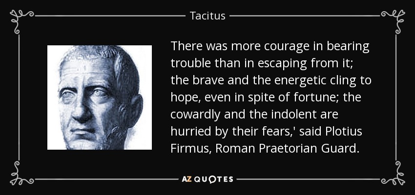 There was more courage in bearing trouble than in escaping from it; the brave and the energetic cling to hope, even in spite of fortune; the cowardly and the indolent are hurried by their fears,' said Plotius Firmus, Roman Praetorian Guard. - Tacitus