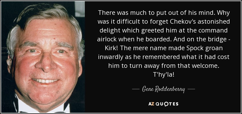 There was much to put out of his mind. Why was it difficult to forget Chekov's astonished delight which greeted him at the command airlock when he boarded. And on the bridge - Kirk! The mere name made Spock groan inwardly as he remembered what it had cost him to turn away from that welcome. T'hy'la! - Gene Roddenberry