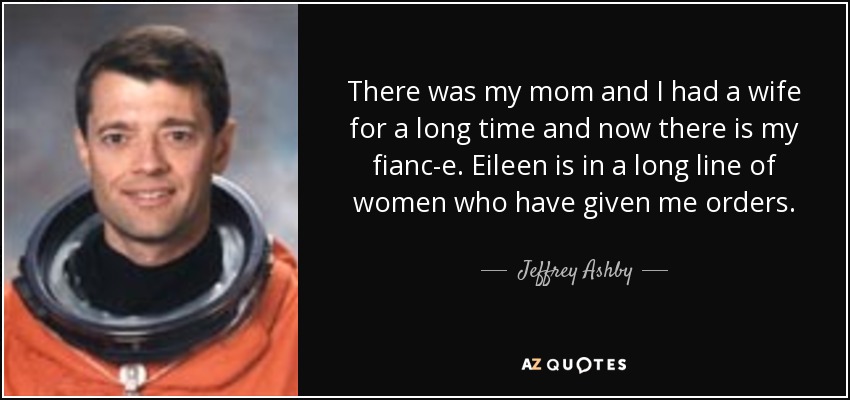 There was my mom and I had a wife for a long time and now there is my fianc-e. Eileen is in a long line of women who have given me orders. - Jeffrey Ashby