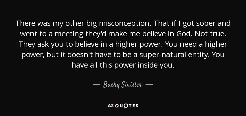 There was my other big misconception. That if I got sober and went to a meeting they'd make me believe in God. Not true. They ask you to believe in a higher power. You need a higher power, but it doesn't have to be a super-natural entity. You have all this power inside you. - Bucky Sinister