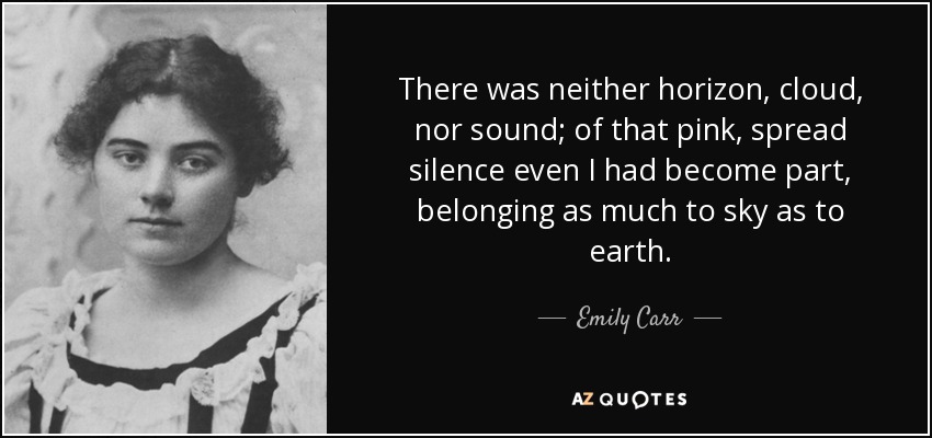 There was neither horizon, cloud, nor sound; of that pink, spread silence even I had become part, belonging as much to sky as to earth. - Emily Carr