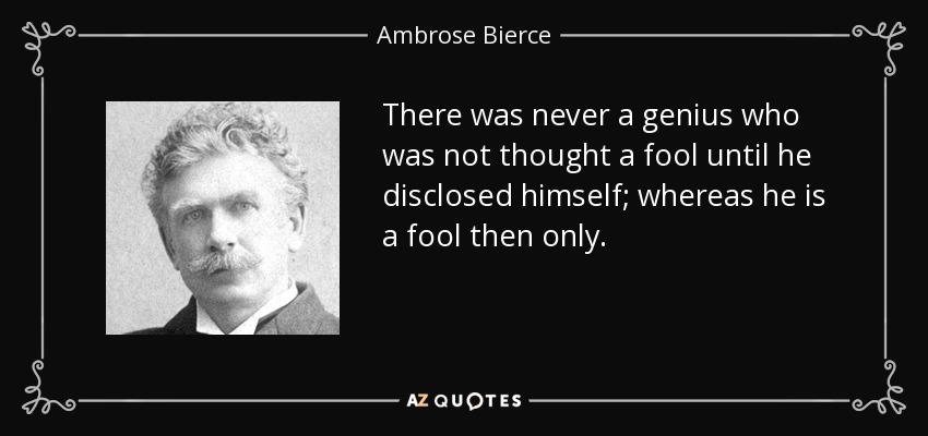 There was never a genius who was not thought a fool until he disclosed himself; whereas he is a fool then only. - Ambrose Bierce
