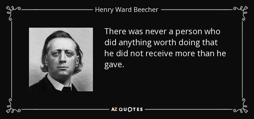 There was never a person who did anything worth doing that he did not receive more than he gave. - Henry Ward Beecher