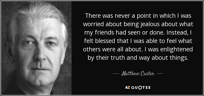 There was never a point in which I was worried about being jealous about what my friends had seen or done. Instead, I felt blessed that I was able to feel what others were all about. I was enlightened by their truth and way about things. - Matthew Carter