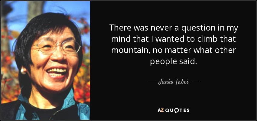 There was never a question in my mind that I wanted to climb that mountain, no matter what other people said. - Junko Tabei