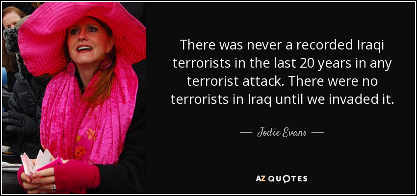 There was never a recorded Iraqi terrorists in the last 20 years in any terrorist attack. There were no terrorists in Iraq until we invaded it. - Jodie Evans