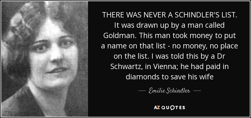 THERE WAS NEVER A SCHINDLER'S LIST. It was drawn up by a man called Goldman. This man took money to put a name on that list - no money, no place on the list. I was told this by a Dr Schwartz, in Vienna; he had paid in diamonds to save his wife - Emilie Schindler