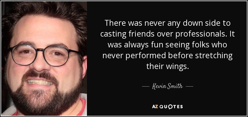 There was never any down side to casting friends over professionals. It was always fun seeing folks who never performed before stretching their wings. - Kevin Smith