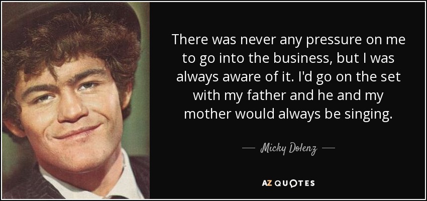 There was never any pressure on me to go into the business, but I was always aware of it. I'd go on the set with my father and he and my mother would always be singing. - Micky Dolenz