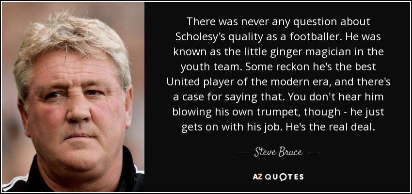 There was never any question about Scholesy's quality as a footballer. He was known as the little ginger magician in the youth team. Some reckon he's the best United player of the modern era, and there's a case for saying that. You don't hear him blowing his own trumpet, though - he just gets on with his job. He's the real deal. - Steve Bruce