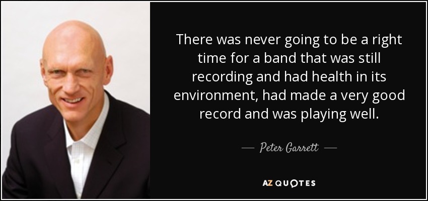 There was never going to be a right time for a band that was still recording and had health in its environment, had made a very good record and was playing well. - Peter Garrett