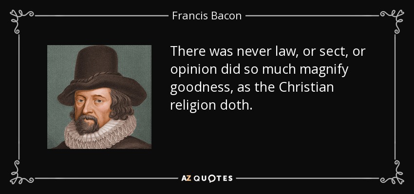There was never law, or sect, or opinion did so much magnify goodness, as the Christian religion doth. - Francis Bacon