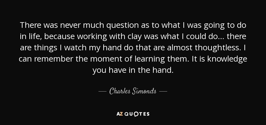 There was never much question as to what I was going to do in life, because working with clay was what I could do . . . there are things I watch my hand do that are almost thoughtless. I can remember the moment of learning them. It is knowledge you have in the hand. - Charles Simonds