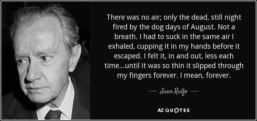 There was no air; only the dead, still night fired by the dog days of August. Not a breath. I had to suck in the same air I exhaled, cupping it in my hands before it escaped. I felt it, in and out, less each time…until it was so thin it slipped through my fingers forever. I mean, forever. - Juan Rulfo