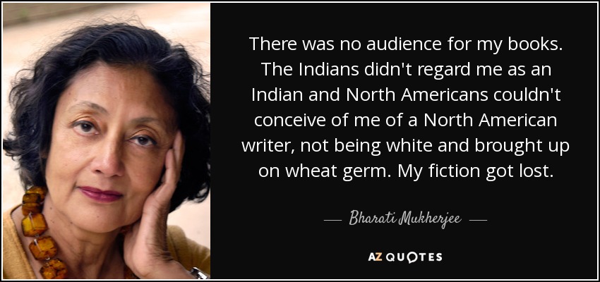 There was no audience for my books. The Indians didn't regard me as an Indian and North Americans couldn't conceive of me of a North American writer, not being white and brought up on wheat germ. My fiction got lost. - Bharati Mukherjee