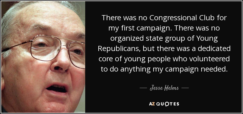 There was no Congressional Club for my first campaign. There was no organized state group of Young Republicans, but there was a dedicated core of young people who volunteered to do anything my campaign needed. - Jesse Helms
