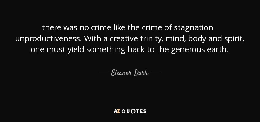 there was no crime like the crime of stagnation - unproductiveness. With a creative trinity, mind, body and spirit, one must yield something back to the generous earth. - Eleanor Dark