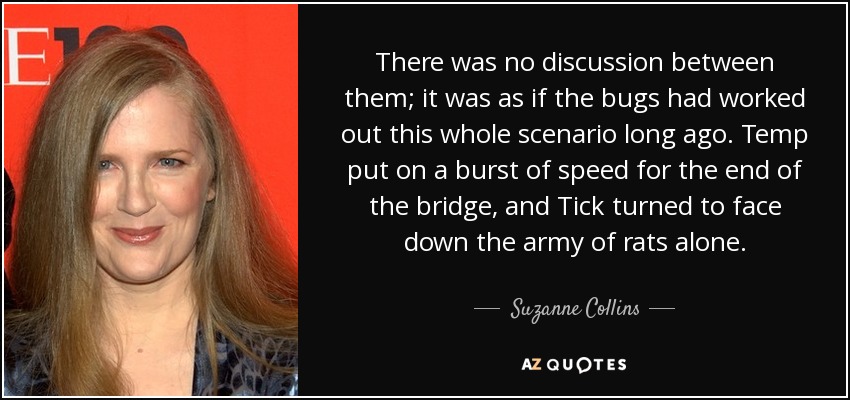 There was no discussion between them; it was as if the bugs had worked out this whole scenario long ago. Temp put on a burst of speed for the end of the bridge, and Tick turned to face down the army of rats alone. - Suzanne Collins