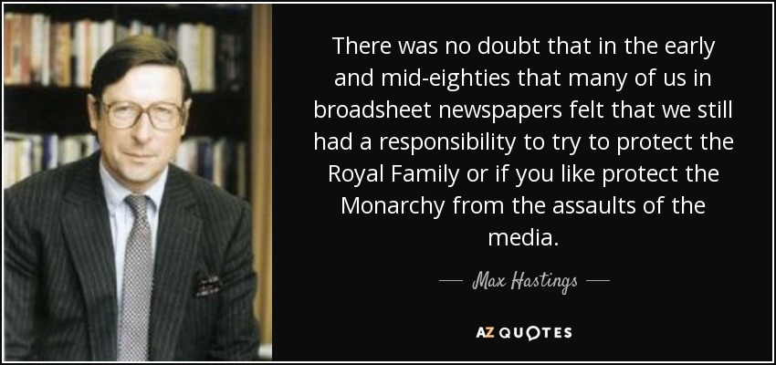 There was no doubt that in the early and mid-eighties that many of us in broadsheet newspapers felt that we still had a responsibility to try to protect the Royal Family or if you like protect the Monarchy from the assaults of the media. - Max Hastings