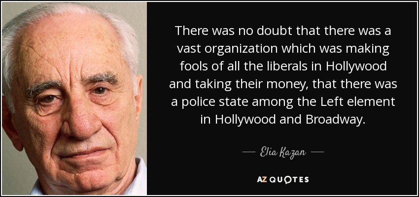 There was no doubt that there was a vast organization which was making fools of all the liberals in Hollywood and taking their money, that there was a police state among the Left element in Hollywood and Broadway. - Elia Kazan