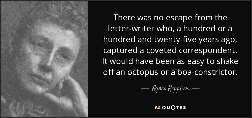 There was no escape from the letter-writer who, a hundred or a hundred and twenty-five years ago, captured a coveted correspondent. It would have been as easy to shake off an octopus or a boa-constrictor. - Agnes Repplier