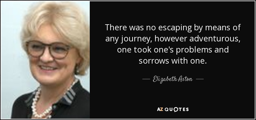 There was no escaping by means of any journey, however adventurous, one took one's problems and sorrows with one. - Elizabeth Aston