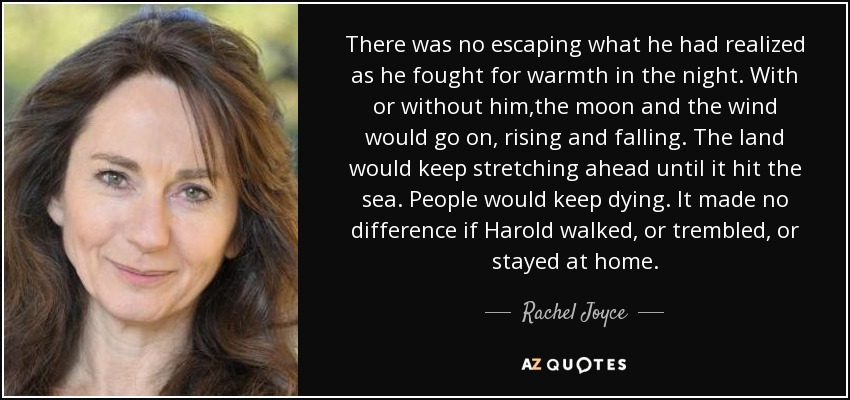 There was no escaping what he had realized as he fought for warmth in the night. With or without him,the moon and the wind would go on, rising and falling. The land would keep stretching ahead until it hit the sea. People would keep dying. It made no difference if Harold walked, or trembled, or stayed at home. - Rachel Joyce