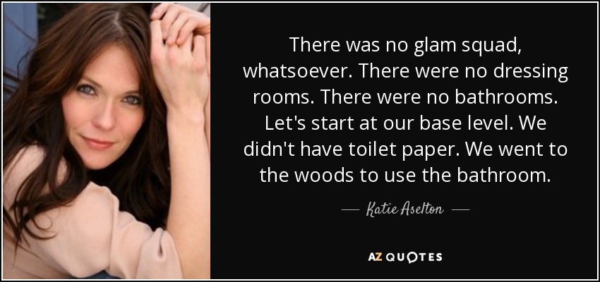 There was no glam squad, whatsoever. There were no dressing rooms. There were no bathrooms. Let's start at our base level. We didn't have toilet paper. We went to the woods to use the bathroom. - Katie Aselton