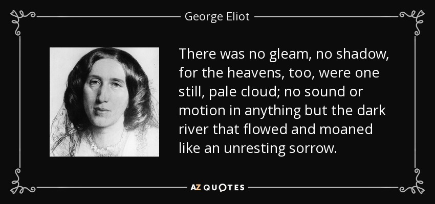 There was no gleam, no shadow, for the heavens, too, were one still, pale cloud; no sound or motion in anything but the dark river that flowed and moaned like an unresting sorrow. - George Eliot