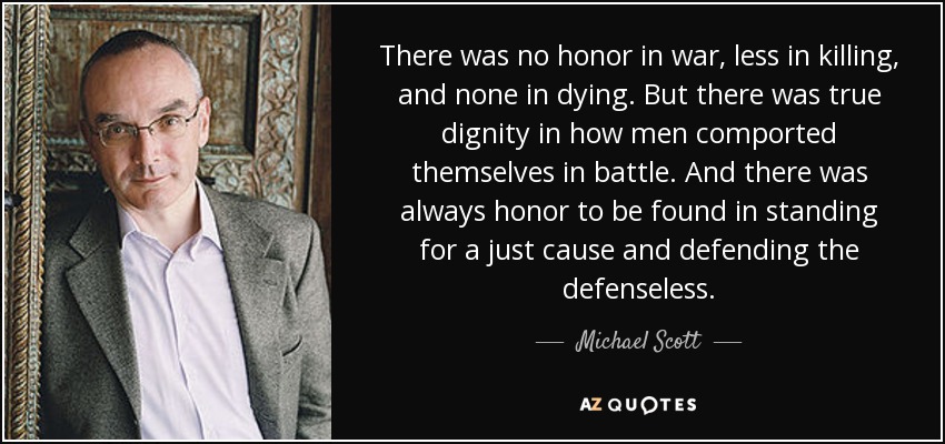 There was no honor in war, less in killing, and none in dying. But there was true dignity in how men comported themselves in battle. And there was always honor to be found in standing for a just cause and defending the defenseless. - Michael Scott